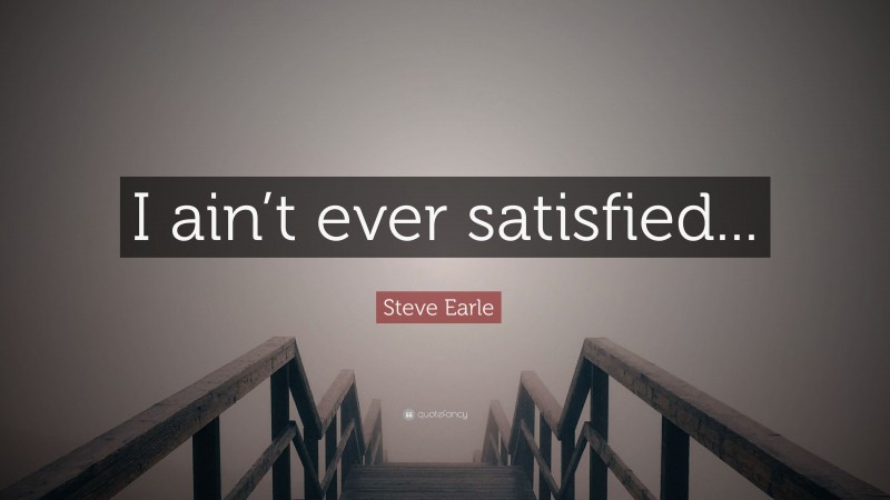 Steve Earle Quote: “I ain’t ever satisfied...”