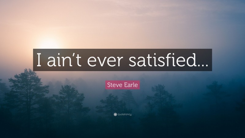 Steve Earle Quote: “I ain’t ever satisfied...”