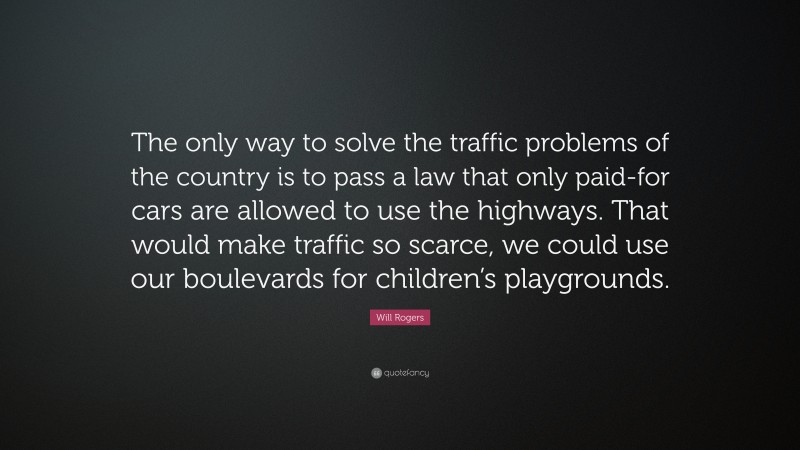 Will Rogers Quote: “The only way to solve the traffic problems of the country is to pass a law that only paid-for cars are allowed to use the highways. That would make traffic so scarce, we could use our boulevards for children’s playgrounds.”