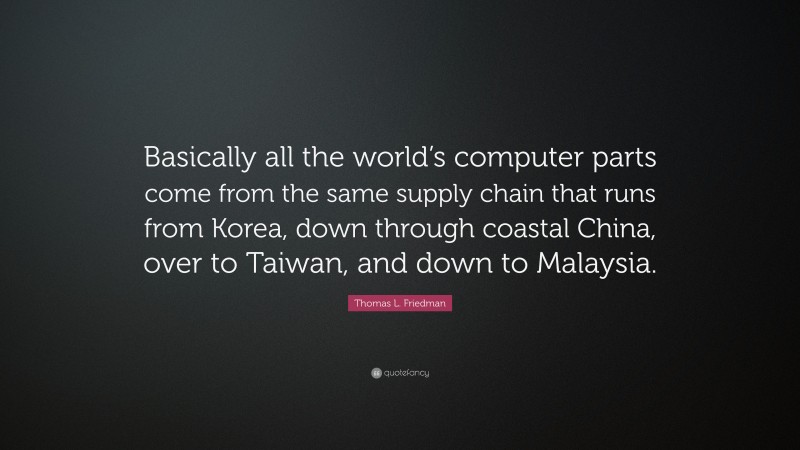Thomas L. Friedman Quote: “Basically all the world’s computer parts come from the same supply chain that runs from Korea, down through coastal China, over to Taiwan, and down to Malaysia.”