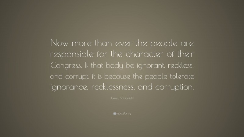 James A. Garfield Quote: “Now more than ever the people are responsible for the character of their Congress. If that body be ignorant, reckless, and corrupt, it is because the people tolerate ignorance, recklessness, and corruption.”