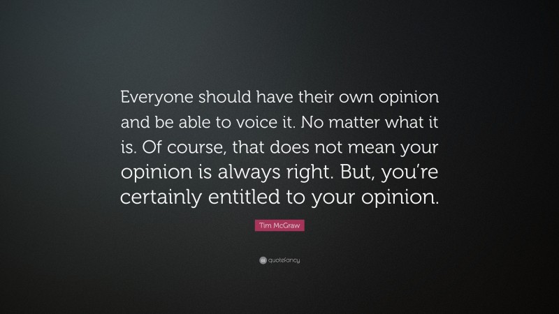 Tim McGraw Quote: “Everyone should have their own opinion and be able to voice it. No matter what it is. Of course, that does not mean your opinion is always right. But, you’re certainly entitled to your opinion.”