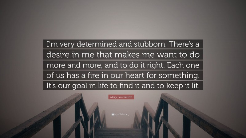 Mary Lou Retton Quote: “I’m very determined and stubborn. There’s a desire in me that makes me want to do more and more, and to do it right. Each one of us has a fire in our heart for something. It’s our goal in life to find it and to keep it lit.”