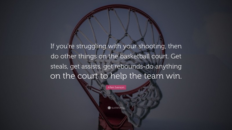 Allen Iverson Quote: “If you’re struggling with your shooting, then do other things on the basketball court. Get steals, get assists, get rebounds-do anything on the court to help the team win.”