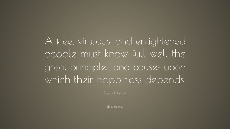 James Monroe Quote: “A free, virtuous, and enlightened people must know full well the great principles and causes upon which their happiness depends.”