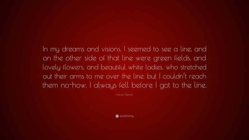 Harriet Tubman Quote: “In my dreams and visions, I seemed to see a line, and on the other side of that line were green fields, and lovely flowers, and beautiful white ladies, who stretched out their arms to me over the line, but I couldn’t reach them no-how. I always fell before I got to the line.”