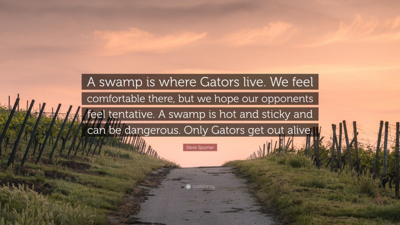 Steve Spurrier Quote: “A swamp is where Gators live. We feel comfortable there, but we hope our opponents feel tentative. A swamp is hot and sticky and can be dangerous. Only Gators get out alive.”