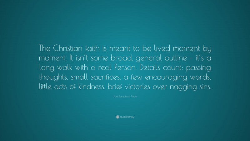 Joni Eareckson Tada Quote: “The Christian faith is meant to be lived moment by moment. It isn’t some broad, general outline – it’s a long walk with a real Person. Details count: passing thoughts, small sacrifices, a few encouraging words, little acts of kindness, brief victories over nagging sins.”