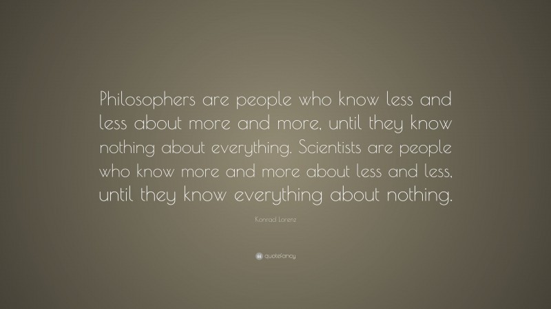 Konrad Lorenz Quote: “Philosophers are people who know less and less about more and more, until they know nothing about everything. Scientists are people who know more and more about less and less, until they know everything about nothing.”