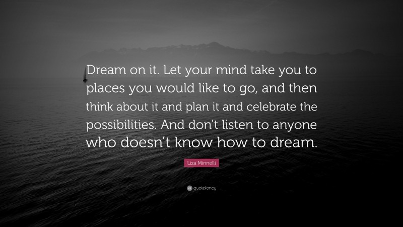 Liza Minnelli Quote: “Dream on it. Let your mind take you to places you would like to go, and then think about it and plan it and celebrate the possibilities. And don’t listen to anyone who doesn’t know how to dream.”