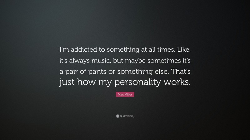 Mac Miller Quote: “I’m addicted to something at all times. Like, it’s always music, but maybe sometimes it’s a pair of pants or something else. That’s just how my personality works.”