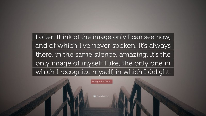 Marguerite Duras Quote: “I often think of the image only I can see now, and of which I’ve never spoken. It’s always there, in the same silence, amazing. It’s the only image of myself I like, the only one in which I recognize myself, in which I delight.”