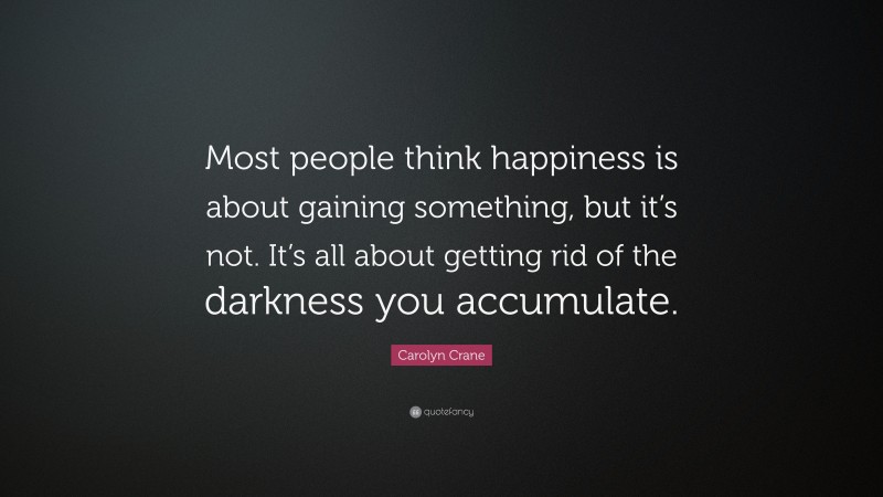 Carolyn Crane Quote: “Most people think happiness is about gaining something, but it’s not. It’s all about getting rid of the darkness you accumulate.”