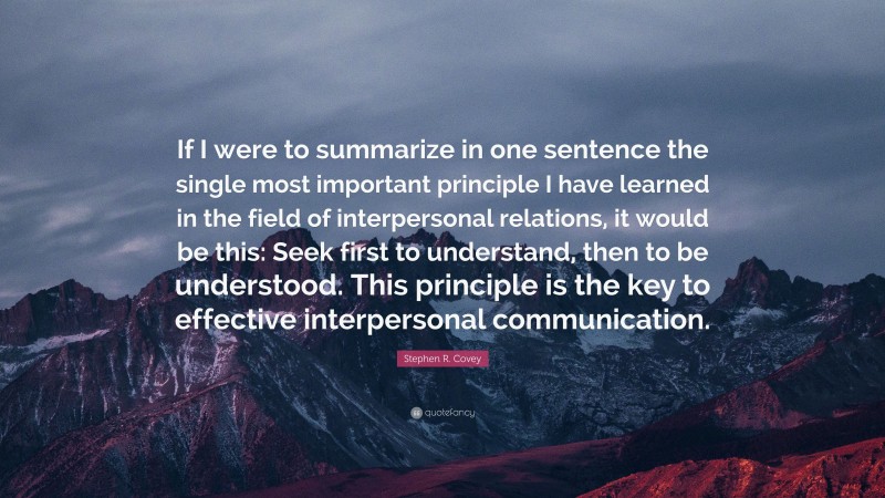 Stephen R. Covey Quote: “If I were to summarize in one sentence the single most important principle I have learned in the field of interpersonal relations, it would be this: Seek first to understand, then to be understood. This principle is the key to effective interpersonal communication.”