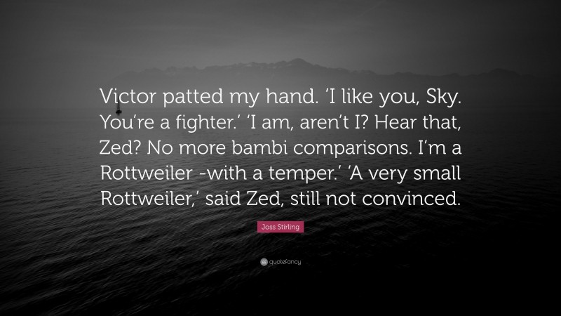 Joss Stirling Quote: “Victor patted my hand. ‘I like you, Sky. You’re a fighter.’ ‘I am, aren’t I? Hear that, Zed? No more bambi comparisons. I’m a Rottweiler -with a temper.’ ‘A very small Rottweiler,’ said Zed, still not convinced.”