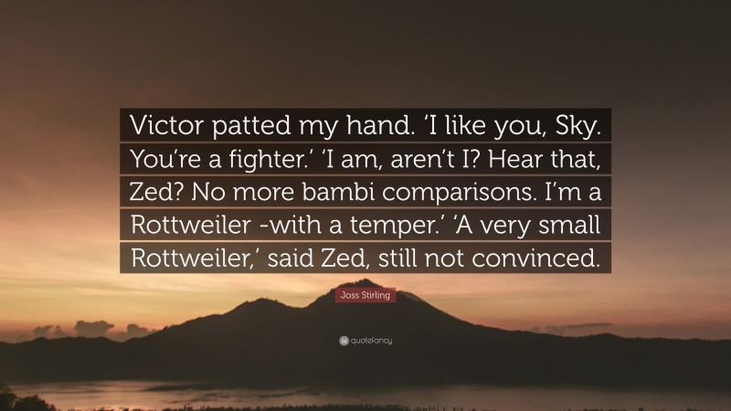 Joss Stirling Quote: “Victor patted my hand. ‘I like you, Sky. You’re a fighter.’ ‘I am, aren’t I? Hear that, Zed? No more bambi comparisons. I’m a Rottweiler -with a temper.’ ‘A very small Rottweiler,’ said Zed, still not convinced.”