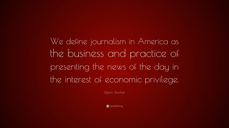 Upton Sinclair Quote: “We define journalism in America as the business and practice of presenting the news of the day in the interest of economic privilege.”