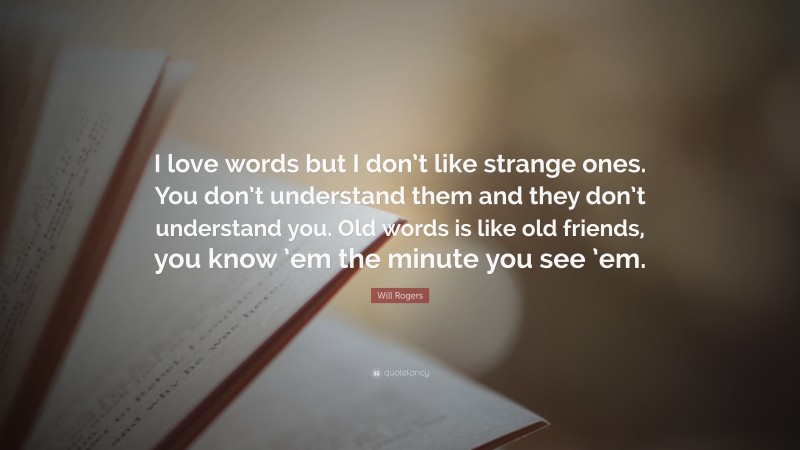 Will Rogers Quote: “I love words but I don’t like strange ones. You don’t understand them and they don’t understand you. Old words is like old friends, you know ’em the minute you see ’em.”