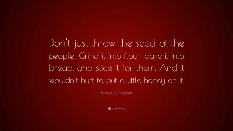Charles H. Spurgeon Quote: “Don’t just throw the seed at the people! Grind it into flour, bake it into bread, and slice it for them. And it wouldn’t hurt to put a little honey on it.”