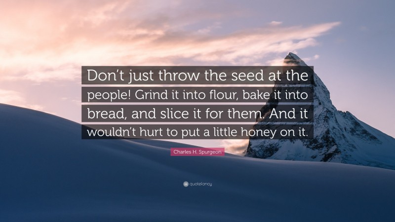 Charles H. Spurgeon Quote: “Don’t just throw the seed at the people! Grind it into flour, bake it into bread, and slice it for them. And it wouldn’t hurt to put a little honey on it.”