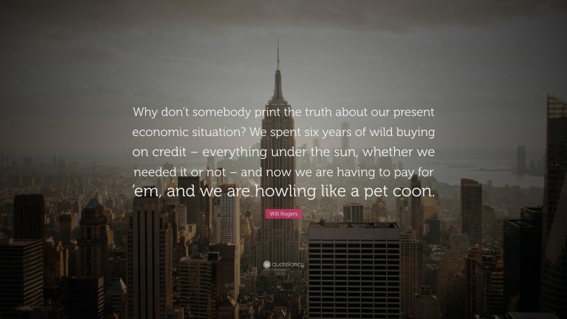 Will Rogers Quote: “Why don’t somebody print the truth about our present economic situation? We spent six years of wild buying on credit – everything under the sun, whether we needed it or not – and now we are having to pay for ’em, and we are howling like a pet coon.”