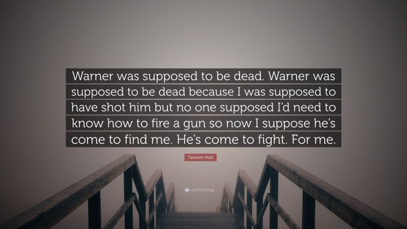 Tahereh Mafi Quote: “Warner was supposed to be dead. Warner was supposed to be dead because I was supposed to have shot him but no one supposed I’d need to know how to fire a gun so now I suppose he’s come to find me. He’s come to fight. For me.”