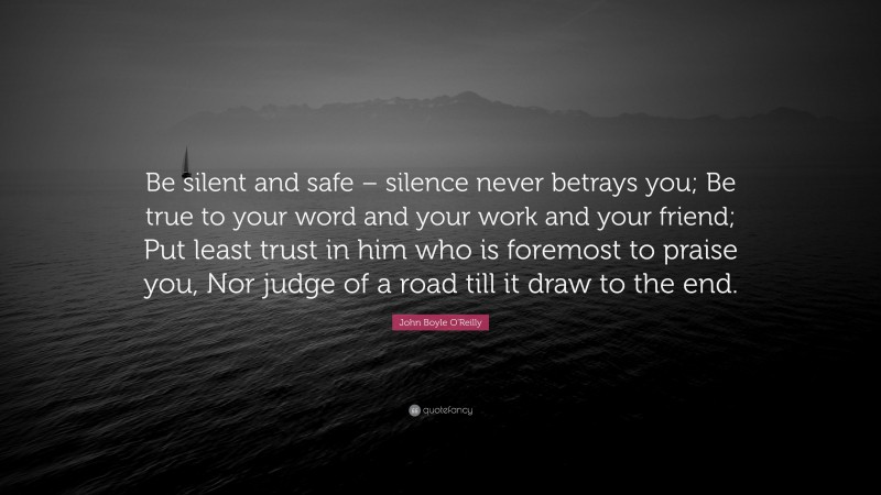 John Boyle O'Reilly Quote: “Be silent and safe – silence never betrays you; Be true to your word and your work and your friend; Put least trust in him who is foremost to praise you, Nor judge of a road till it draw to the end.”
