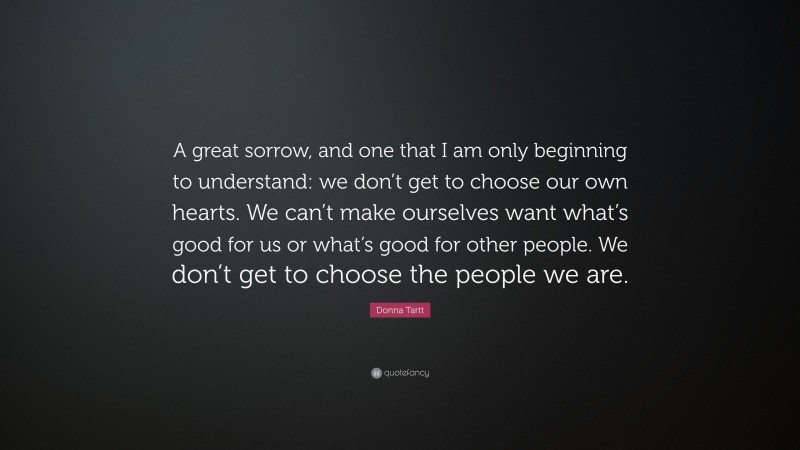 Donna Tartt Quote: “A great sorrow, and one that I am only beginning to understand: we don’t get to choose our own hearts. We can’t make ourselves want what’s good for us or what’s good for other people. We don’t get to choose the people we are.”