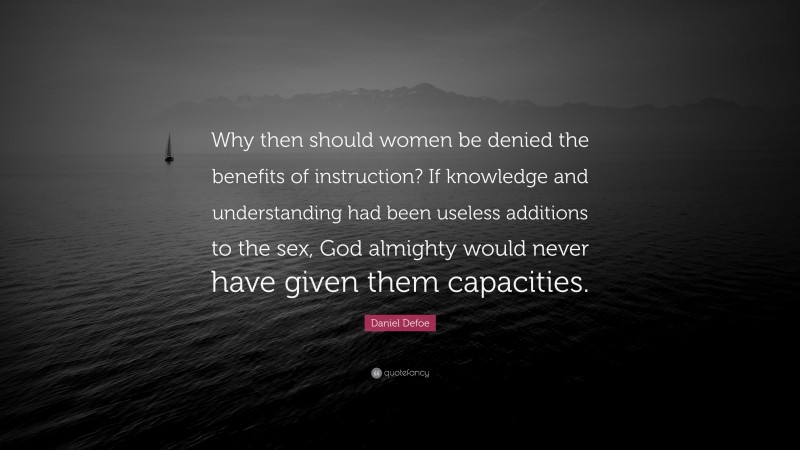 Daniel Defoe Quote: “Why then should women be denied the benefits of instruction? If knowledge and understanding had been useless additions to the sex, God almighty would never have given them capacities.”