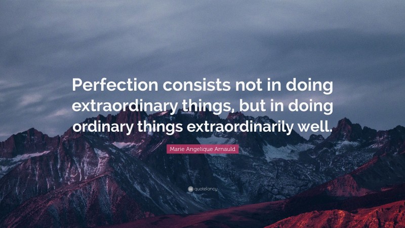 Marie Angelique Arnauld Quote: “Perfection consists not in doing extraordinary things, but in doing ordinary things extraordinarily well.”