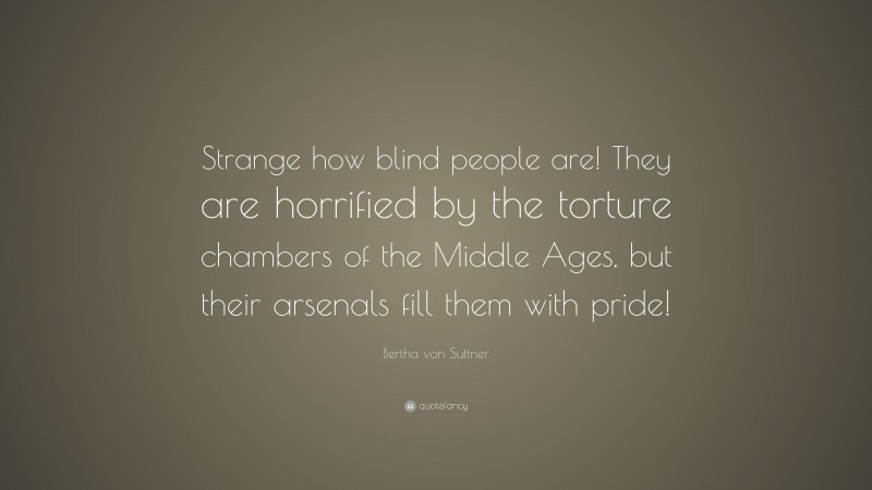 Bertha von Suttner Quote: “Strange how blind people are! They are horrified by the torture chambers of the Middle Ages, but their arsenals fill them with pride!”