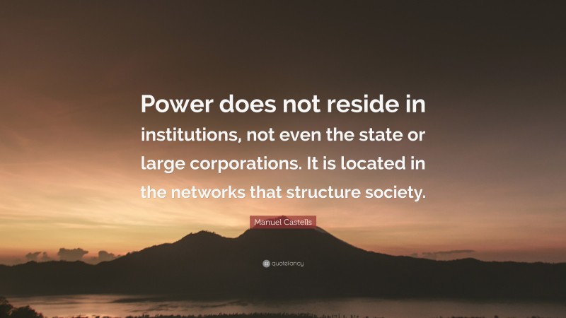 Manuel Castells Quote: “Power does not reside in institutions, not even the state or large corporations. It is located in the networks that structure society.”