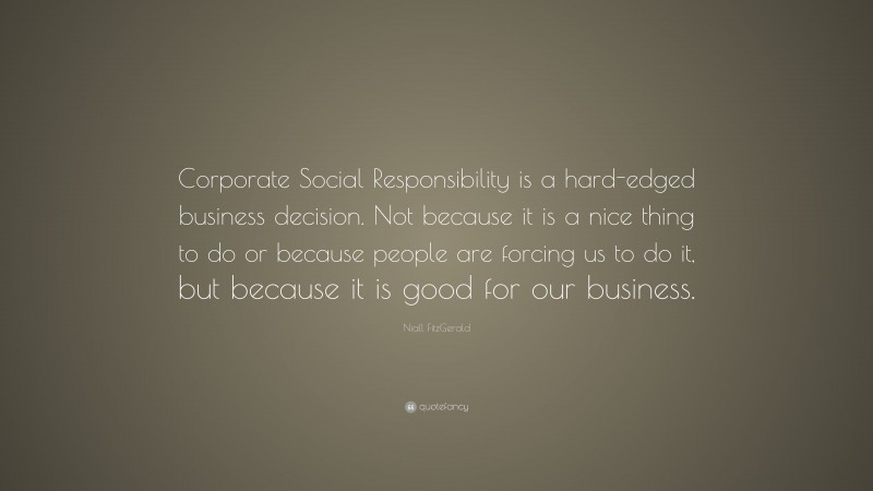 Niall FitzGerald Quote: “Corporate Social Responsibility is a hard-edged business decision. Not because it is a nice thing to do or because people are forcing us to do it, but because it is good for our business.”