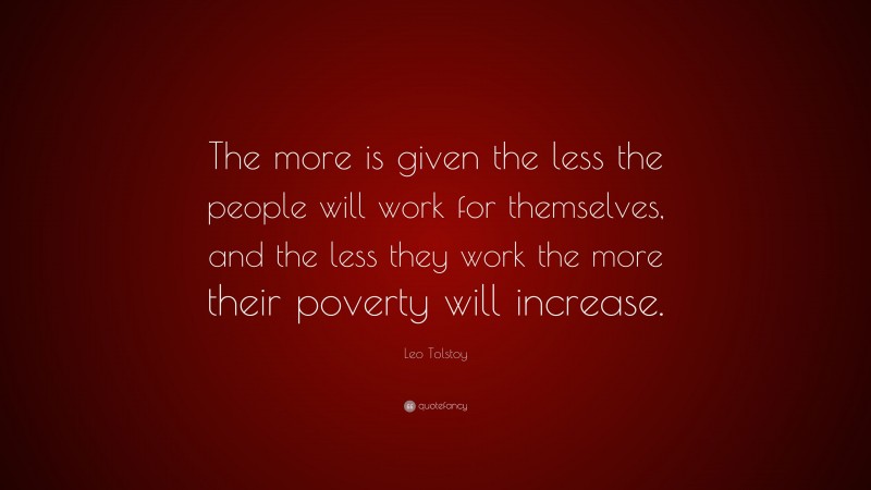 Leo Tolstoy Quote: “The more is given the less the people will work for themselves, and the less they work the more their poverty will increase.”