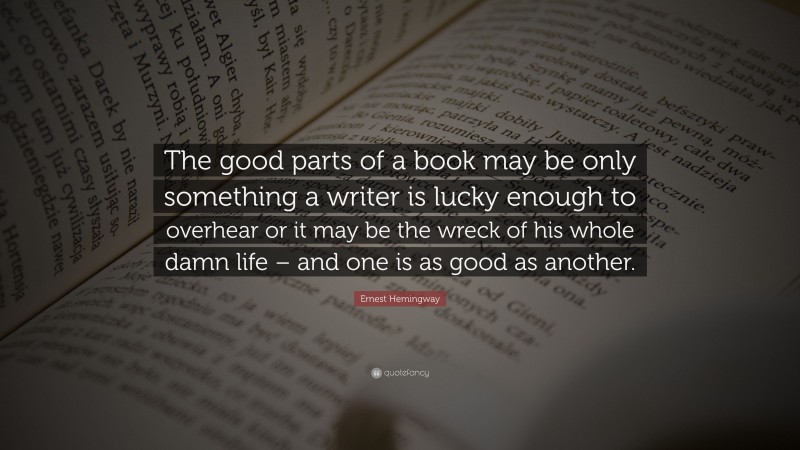 Ernest Hemingway Quote: “The good parts of a book may be only something a writer is lucky enough to overhear or it may be the wreck of his whole damn life – and one is as good as another.”