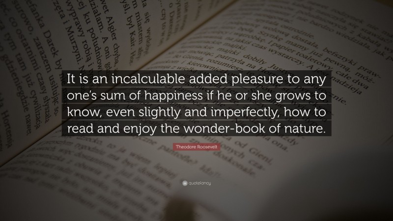 Theodore Roosevelt Quote: “It is an incalculable added pleasure to any one’s sum of happiness if he or she grows to know, even slightly and imperfectly, how to read and enjoy the wonder-book of nature.”