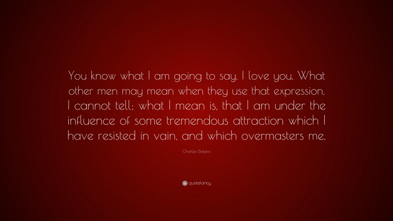 Charles Dickens Quote: “You know what I am going to say. I love you. What other men may mean when they use that expression, I cannot tell; what I mean is, that I am under the influence of some tremendous attraction which I have resisted in vain, and which overmasters me.”