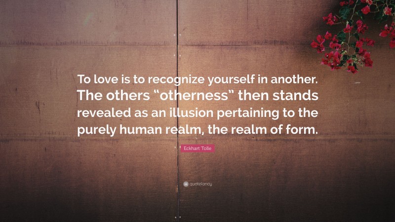 Eckhart Tolle Quote: “To love is to recognize yourself in another. The others “otherness” then stands revealed as an illusion pertaining to the purely human realm, the realm of form.”