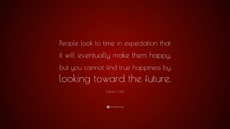 Eckhart Tolle Quote: “People look to time in expectation that it will eventually make them happy, but you cannot find true happiness by looking toward the future.”