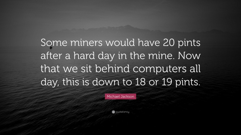 Michael Jackson Quote: “Some miners would have 20 pints after a hard day in the mine. Now that we sit behind computers all day, this is down to 18 or 19 pints.”