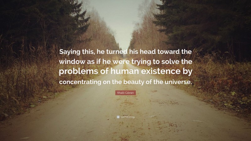 Khalil Gibran Quote: “Saying this, he turned his head toward the window as if he were trying to solve the problems of human existence by concentrating on the beauty of the universe.”
