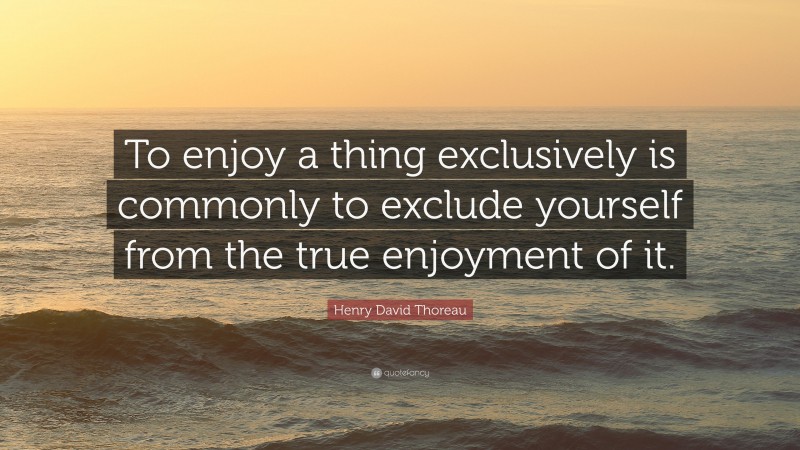 Henry David Thoreau Quote: “To enjoy a thing exclusively is commonly to exclude yourself from the true enjoyment of it.”