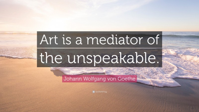 Johann Wolfgang von Goethe Quote: “Art is a mediator of the unspeakable.”
