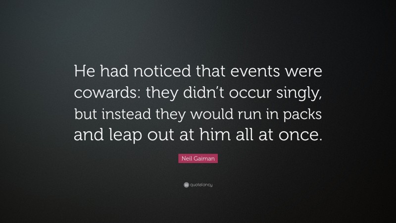 Neil Gaiman Quote: “He had noticed that events were cowards: they didn’t occur singly, but instead they would run in packs and leap out at him all at once.”