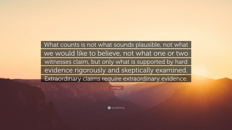 Carl Sagan Quote: “What counts is not what sounds plausible, not what we would like to believe, not what one or two witnesses claim, but only what is supported by hard evidence rigorously and skeptically examined. Extraordinary claims require extraordinary evidence.”