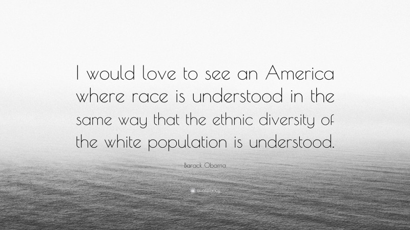 Barack Obama Quote: “I would love to see an America where race is understood in the same way that the ethnic diversity of the white population is understood.”