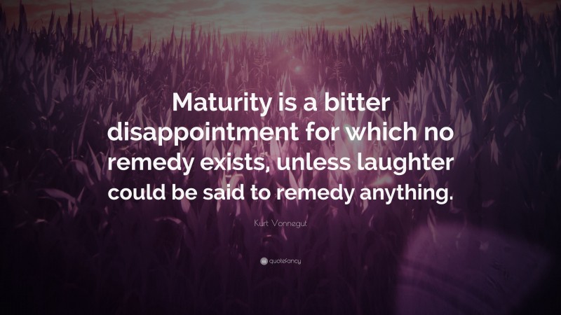 Kurt Vonnegut Quote: “Maturity is a bitter disappointment for which no remedy exists, unless laughter could be said to remedy anything.”