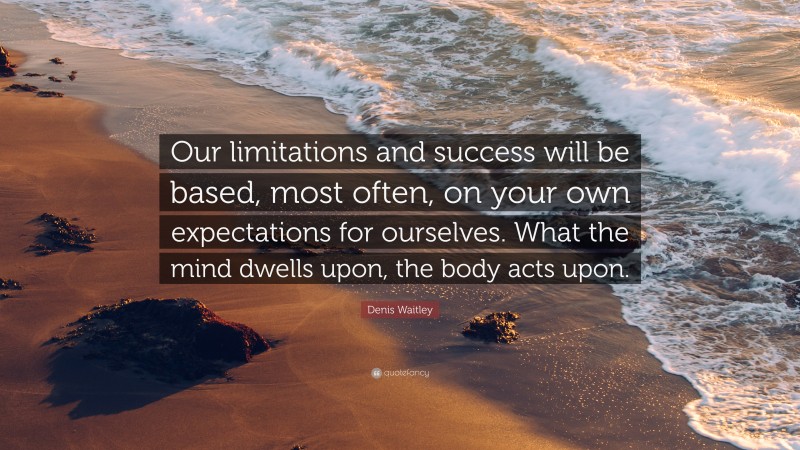 Denis Waitley Quote: “Our limitations and success will be based, most often, on your own expectations for ourselves. What the mind dwells upon, the body acts upon.”