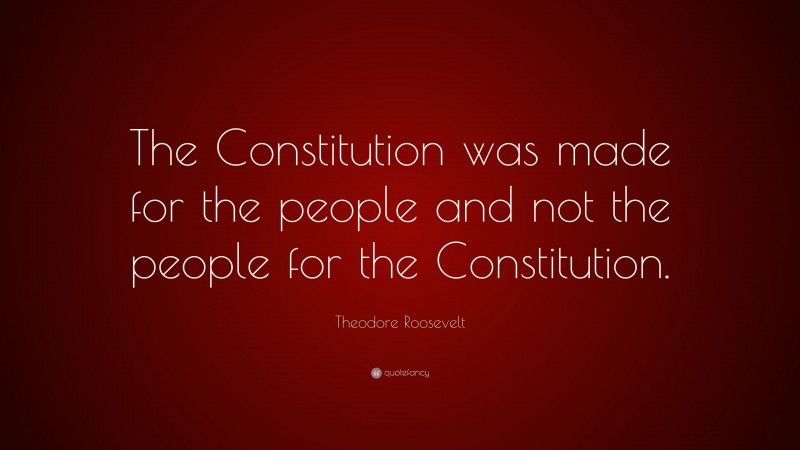 Theodore Roosevelt Quote: “The Constitution was made for the people and not the people for the Constitution.”