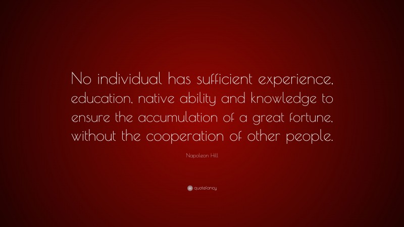 Napoleon Hill Quote: “No individual has sufficient experience, education, native ability and knowledge to ensure the accumulation of a great fortune, without the cooperation of other people.”